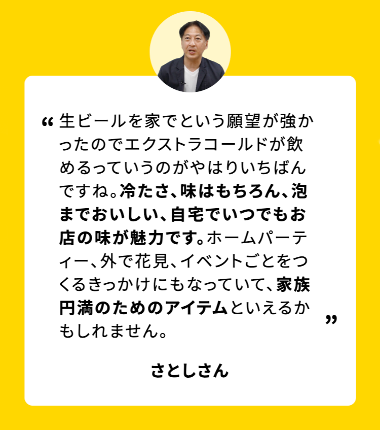 生ビールを家でという願望が強かったのでエクストラコールドが飲めるっていうのがやはりいちばんですね。冷たさ、味はもちろん、 泡までおいしい、自宅でいつでもお店の味が魅力です。ホームパーティー、外で花見、イベントごとをつくるきっかけにもなっていて、 家族円満のためのアイテムといえるか
もしれません。
さとしさん