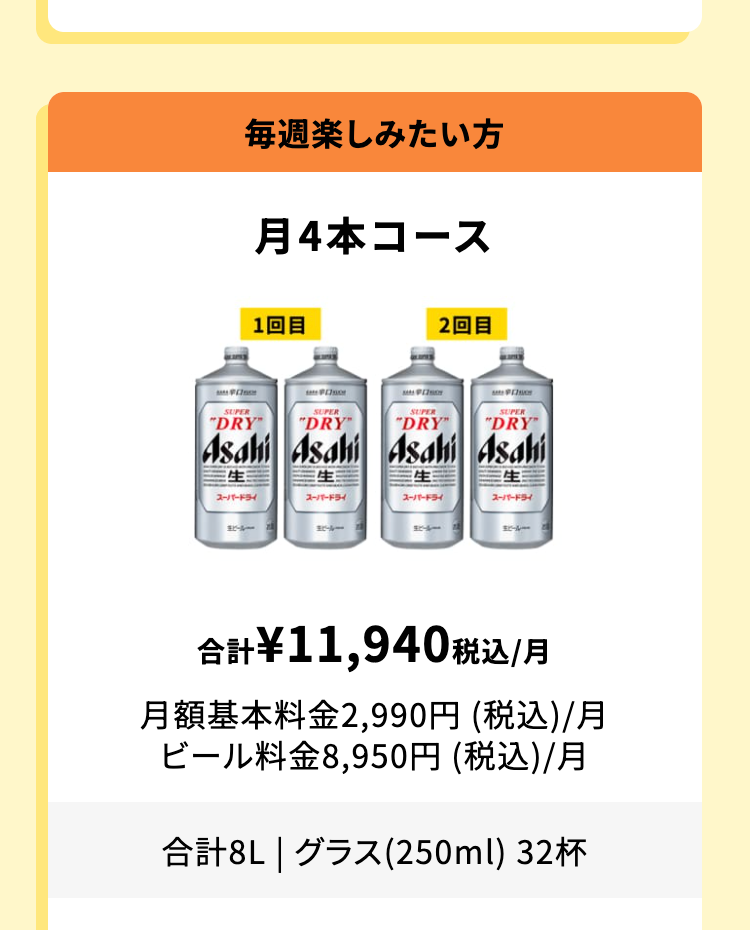 毎週楽しみたい方
月4本コース
合計 ¥11,940 税込 /月
月額基本料金 2,990円 (税込)/月
ビール料金 8,950円 (税込)/月
合計8L | グラス(250ml) 32杯