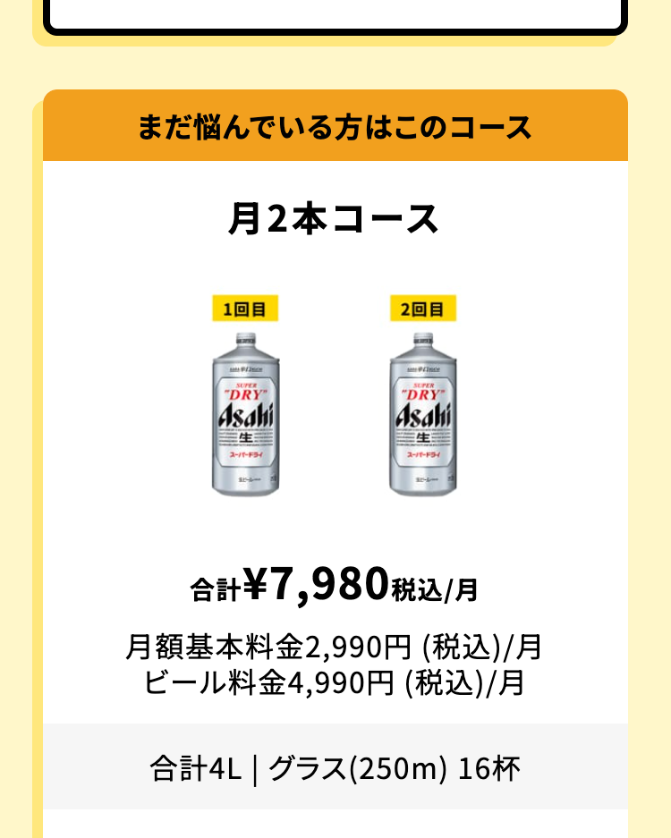 まだ悩んでいる方はこのコース
月2本コース
合計 ¥7,980 税込 /月
月額基本料金 2,990円 (税込)/月
ビール料金4,990円 (税込)/月
合計4L | グラス(250m) 16杯