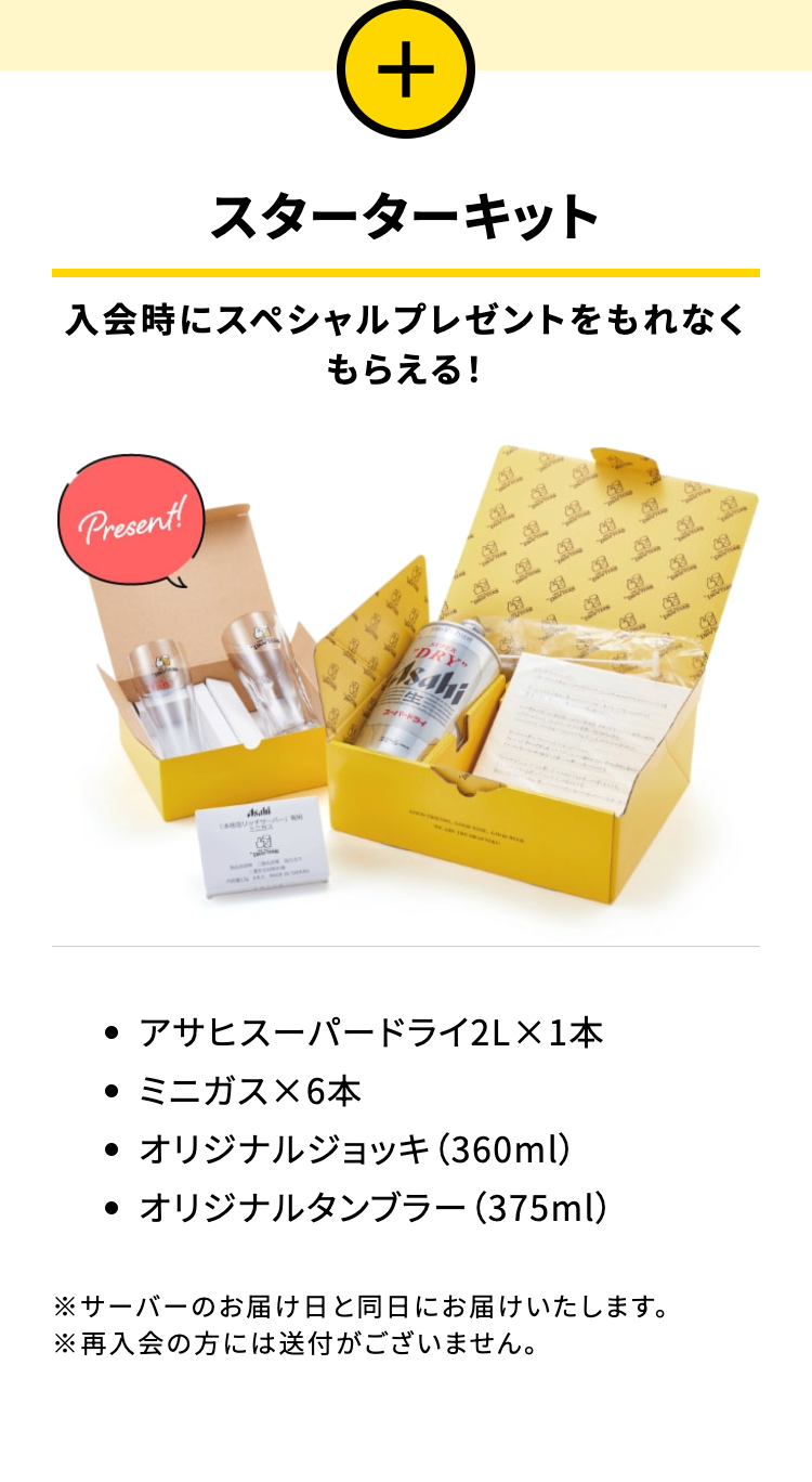 スターターキット

入会時にスペシャルプレゼントをもれなくもらえる!
・アサヒスーパードライ2L×1本
・ミニガス×6本
・オリジナルジョッキ (360ml)
・オリジナルタンブラー (375ml)
※サーバーのお届け日と同日にお届けいたします。
※再入会の方には送付がございません。