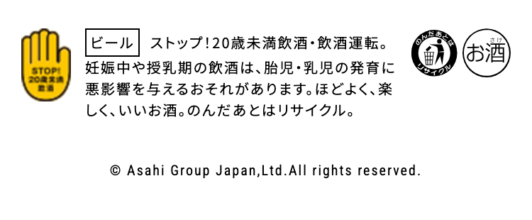 ビール ストップ!20歳未満飲酒・飲酒運転。
妊娠中や授乳期の飲酒は、胎児・乳児の発育に悪影響を与えるおそれがあります。ほどよく、楽しく、いいお酒。のんだあとはリサイクル。

© Asahi Group Japan, Ltd.All rights reserved.