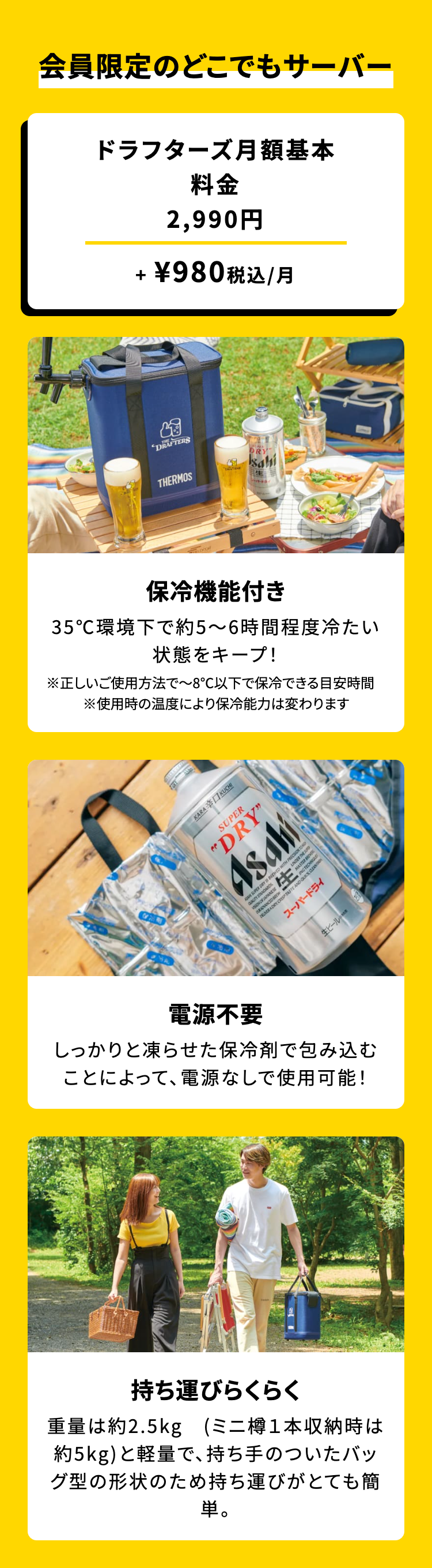 会員限定のどこでもサーバー

ドラフターズ月額基本
料金2,990円 + ¥980 税込 /月

保冷機能付き
35℃環境下で約5~6時間程度冷たい状態をキープ!
※正しいご使用方法で~8℃以下で保冷できる目安時間
※使用時の温度により保冷能力は変わります

電源不要
しっかりと凍らせた保冷剤で包み込むことによって、電源なしで使用可能!

持ち運びらくらく
重量は約2.5kg (ミニ樽1本収納時は約5kg) と軽量で、 持ち手のついたバッグ型の形状のため持ち運びがとても簡単。