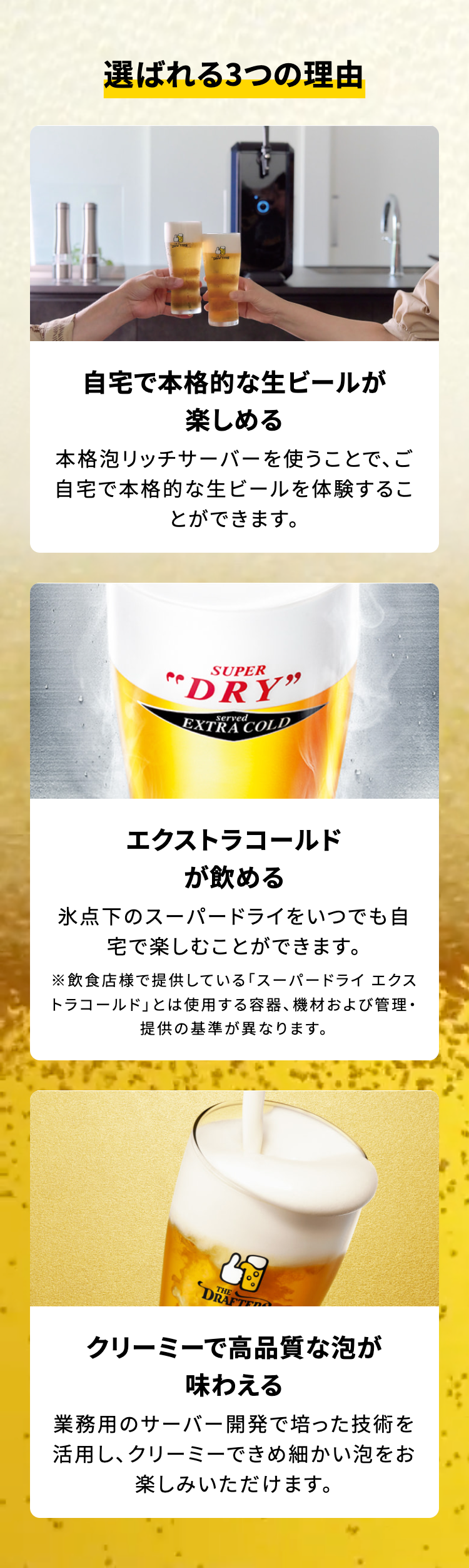 選ばれる3つの理由

自宅で本格的な生ビールが楽しめる
本格泡リッチサーバーを使うことで、ご自宅で本格的な生ビールを体験することができます。

エクストラコールドが飲める
氷点下のスーパードライをいつでも自宅で楽しむことができます。
※飲食店様で提供している「スーパードライ エクストラコールド｣とは使用する容器、 機材および管理・提供の基準が異なります。

クリーミーで高品質な泡が味わえる
業務用のサーバー開発で培った技術を活用し、クリーミーできめ細かい泡をお楽しみいただけます。