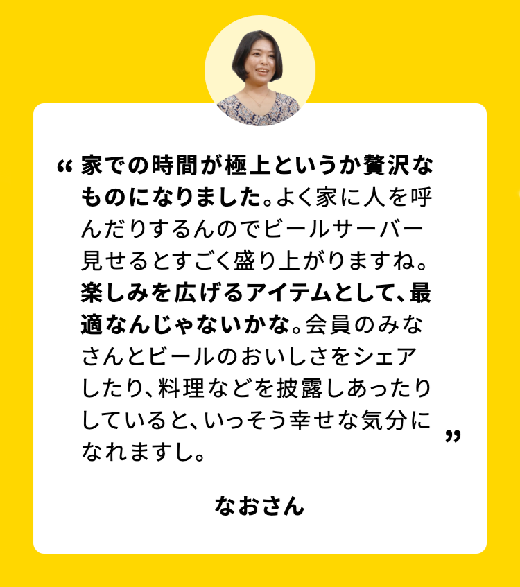 家での時間が極上というか贅沢なものになりました。 よく家に人を呼んだりするんのでビールサーバー見せるとすごく盛り上がりますね。楽しみを広げるアイテムとして、最適なんじゃないかな。 会員のみなさんとビールのおいしさをシェアしたり、料理などを披露しあったりしていると、いっそう幸せな気分に
なれますし。
なおさん