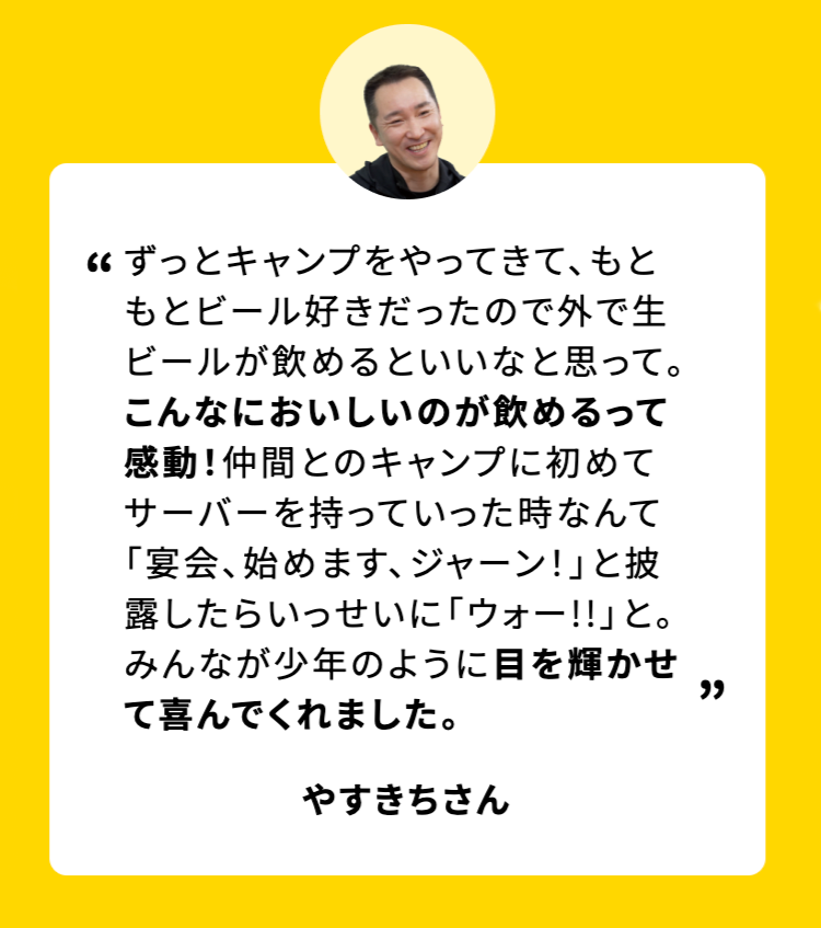 ずっとキャンプをやってきて、もともとビール好きだったので外で生ビールが飲めるといいなと思って。こんなにおいしいのが飲めるって感動!仲間とのキャンプに初めてサーバーを持っていった時なんて「宴会、始めます、 ジャーン!」と披露したらいっせいに「ウォー!!」と。みんなが少年のように目を輝かせ
て喜んでくれました。
やすきちさん