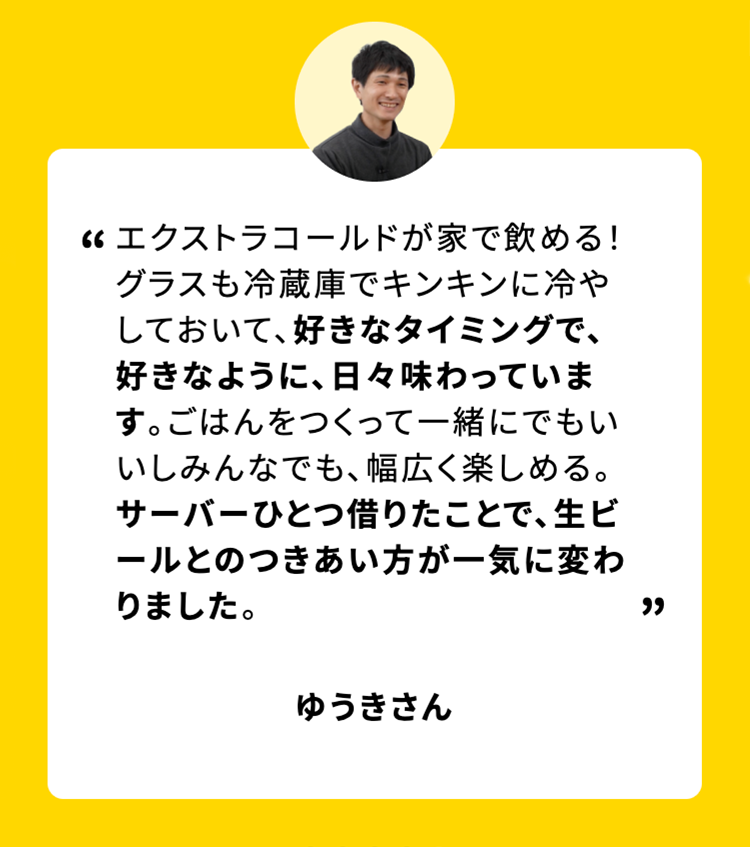 エクストラコールドが家で飲める!
グラスも冷蔵庫でキンキンに冷やしておいて、好きなタイミングで、好きなように、日々味わっています。 ごはんをつくって一緒にでもいいしみんなでも、 幅広く楽しめる。サーバーひとつ借りたことで、生ビールとのつきあい方が一気に変わりました。
ゆうきさん