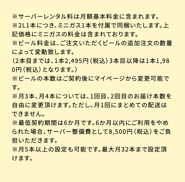 ※サーバーレンタル料は月額基本料金に含まれます。
※2L1本につき、 ミニガス1本を付属で同梱いたします。上
記価格にミニガスの料金は含まれております。
※ビール料金は、ご注文いただくビールの追加注文の数量によって変動致します。
(2本目までは、1本2,495円 (税込) 3本目以降は1本1,980円 (税込) となります。)
※ビールの本数はご契約後にマイページから変更可能です。
※月3本、月4本については、1回目、2回目のお届け本数を自由に変更頂けます。 ただし、月1回にまとめての配送はできません。
※最低契約期間は6か月です。6か月以内にご利用をやめられた場合、サーバー整備費として 8,500円 (税込)をご負担いただきます。
※月5本以上の設定も可能です。 最大月32本まで設定頂けます。