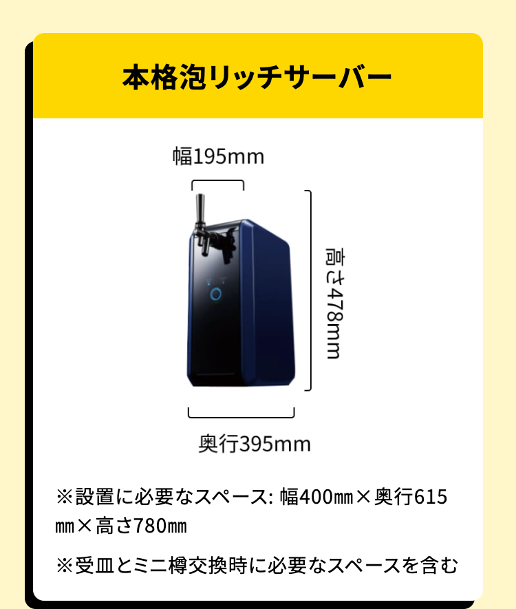 本格泡リッチサーバー

幅195mm
高さ478mm
奥行395mm
※設置に必要なスペース: 幅400mm×奥行615mm×高さ780mm
※受皿とミニ樽交換時に必要なスペースを含む