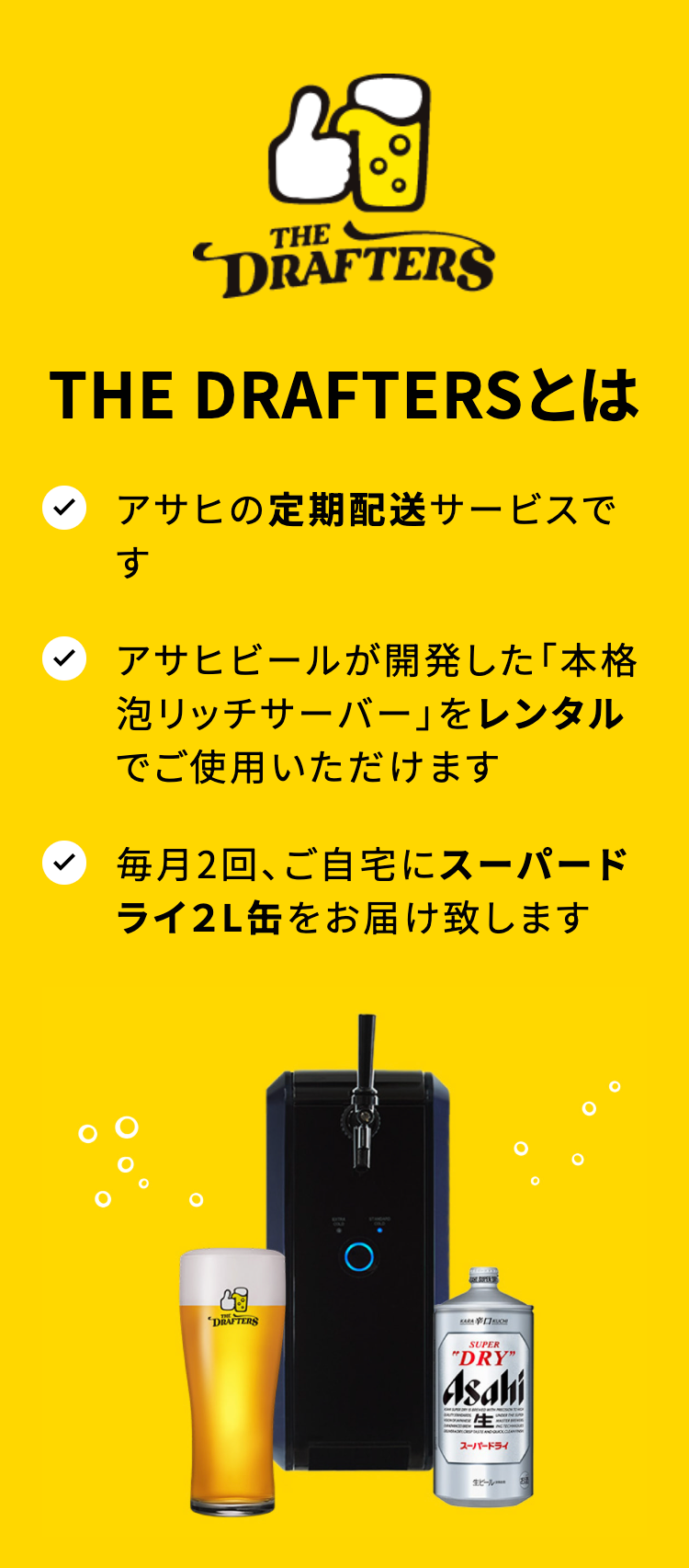 THE DRAFTERS

THE DRAFTERSとは
アサヒの定期配送サービスです
アサヒビールが開発した「本格泡リッチサーバー」をレンタルでご使用いただけます
毎月2回、ご自宅にスーパードライ2L缶をお届け致します